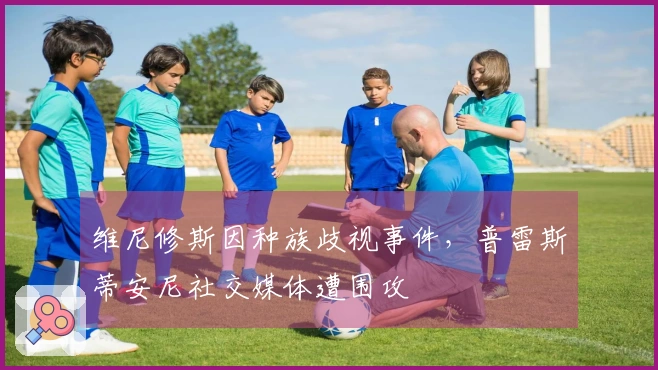 维尼修斯因种族歧视事件，普雷斯蒂安尼社交媒体遭围攻