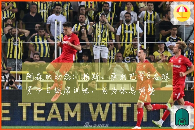 阿森纳动态：赖斯、萨利巴等8名球员今日缺席训练，或为休息调整