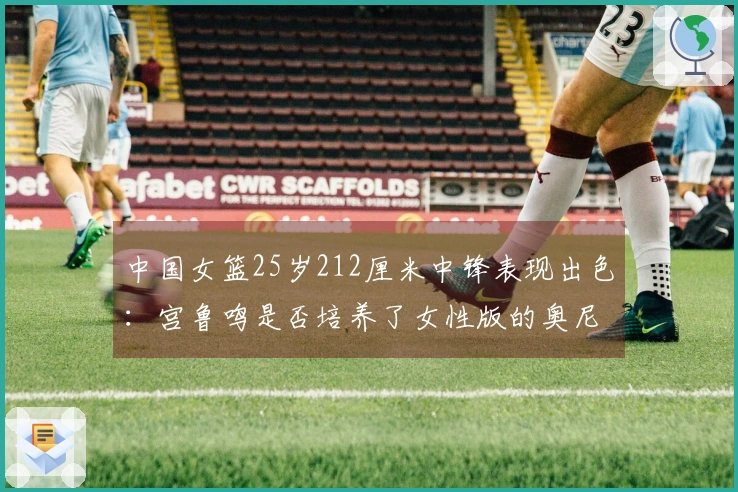 中国女篮25岁212厘米中锋表现出色：宫鲁鸣是否培养了女性版的奥尼尔？