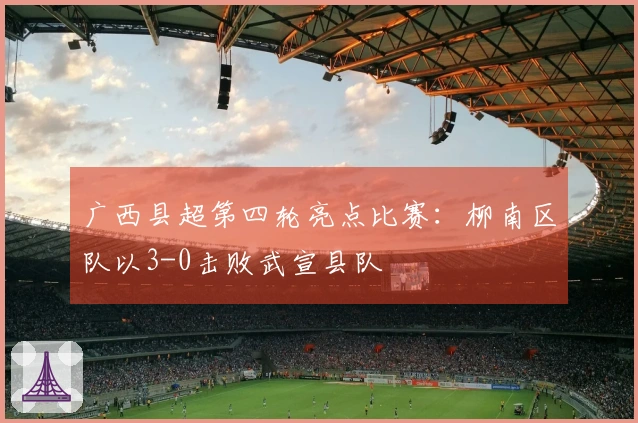 广西县超第四轮亮点比赛：柳南区队以3-0击败武宣县队