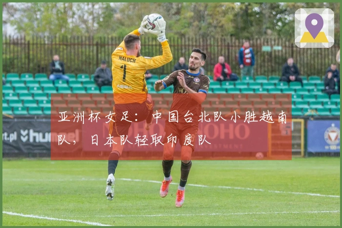 亚洲杯女足：中国台北队小胜越南队，日本队轻取印度队