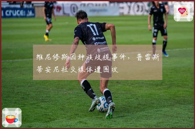 维尼修斯因种族歧视事件，普雷斯蒂安尼社交媒体遭围攻