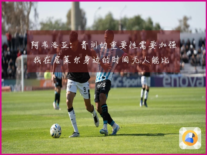 阿韦洛亚：青训的重要性需要加强 我在居莱尔身边的时间无人能比