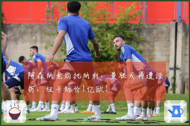 阿森纳竞购托纳利，曼联或再遭挫折，纽卡标价1亿欧！