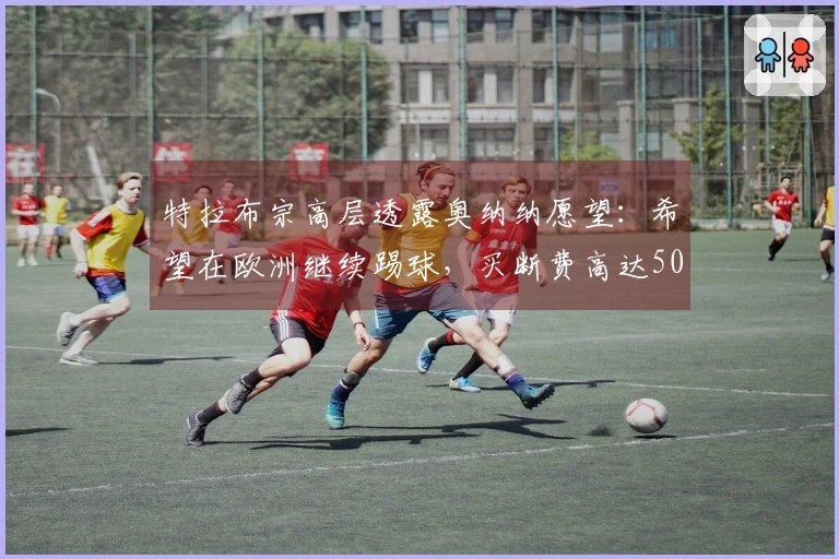 特拉布宗高层透露奥纳纳愿望：希望在欧洲继续踢球，买断费高达5000万欧！