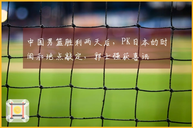 中国男篮胜利两天后，PK日本的时间和地点敲定，郭士强获喜讯