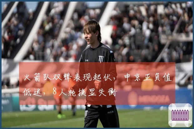 火箭队双锋表现起伏，申京正负值低迷，8人轮换显失衡