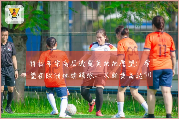 特拉布宗高层透露奥纳纳愿望：希望在欧洲继续踢球，买断费高达5000万欧！