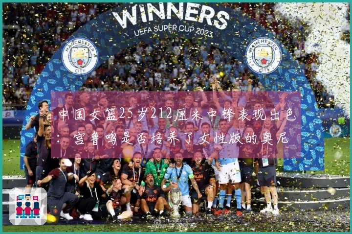 中国女篮25岁212厘米中锋表现出色：宫鲁鸣是否培养了女性版的奥尼尔？