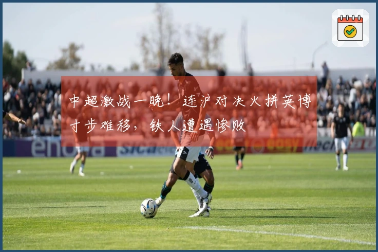 中超激战一晚！连沪对决火拼英博寸步难移，铁人遭遇惨败