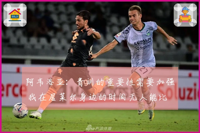 阿韦洛亚：青训的重要性需要加强 我在居莱尔身边的时间无人能比