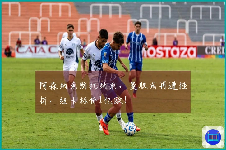 阿森纳竞购托纳利，曼联或再遭挫折，纽卡标价1亿欧！