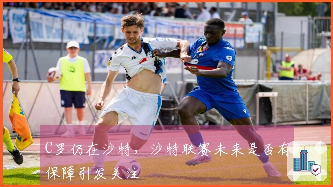 C罗仍在沙特，沙特联赛未来是否有保障引发关注