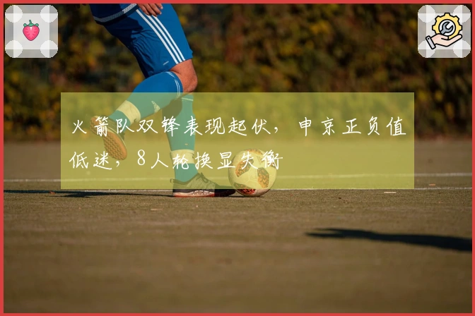 火箭队双锋表现起伏，申京正负值低迷，8人轮换显失衡